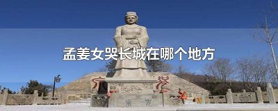​孟姜女哭的长城在哪 孟姜女哭的长城是哪个长城